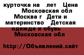 курточка на 6 лет › Цена ­ 400 - Московская обл., Москва г. Дети и материнство » Детская одежда и обувь   . Московская обл.